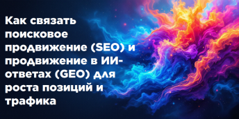 Как связать поисковое продвижение (SEO) и продвижение в ИИ-ответах (GEO) для роста позиций и трафика