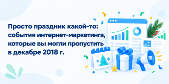 Просто праздник какой-то: события интернет-маркетинга, которые вы могли пропустить в декабре 2018 г.